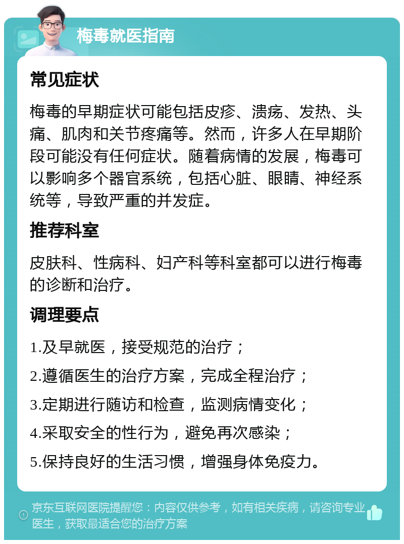 梅毒就医指南 常见症状 梅毒的早期症状可能包括皮疹、溃疡、发热、头痛、肌肉和关节疼痛等。然而，许多人在早期阶段可能没有任何症状。随着病情的发展，梅毒可以影响多个器官系统，包括心脏、眼睛、神经系统等，导致严重的并发症。 推荐科室 皮肤科、性病科、妇产科等科室都可以进行梅毒的诊断和治疗。 调理要点 1.及早就医，接受规范的治疗； 2.遵循医生的治疗方案，完成全程治疗； 3.定期进行随访和检查，监测病情变化； 4.采取安全的性行为，避免再次感染； 5.保持良好的生活习惯，增强身体免疫力。