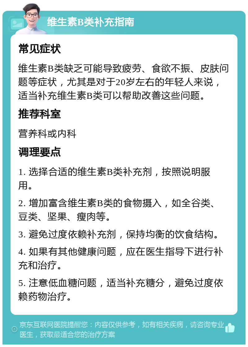 维生素B类补充指南 常见症状 维生素B类缺乏可能导致疲劳、食欲不振、皮肤问题等症状，尤其是对于20岁左右的年轻人来说，适当补充维生素B类可以帮助改善这些问题。 推荐科室 营养科或内科 调理要点 1. 选择合适的维生素B类补充剂，按照说明服用。 2. 增加富含维生素B类的食物摄入，如全谷类、豆类、坚果、瘦肉等。 3. 避免过度依赖补充剂，保持均衡的饮食结构。 4. 如果有其他健康问题，应在医生指导下进行补充和治疗。 5. 注意低血糖问题，适当补充糖分，避免过度依赖药物治疗。