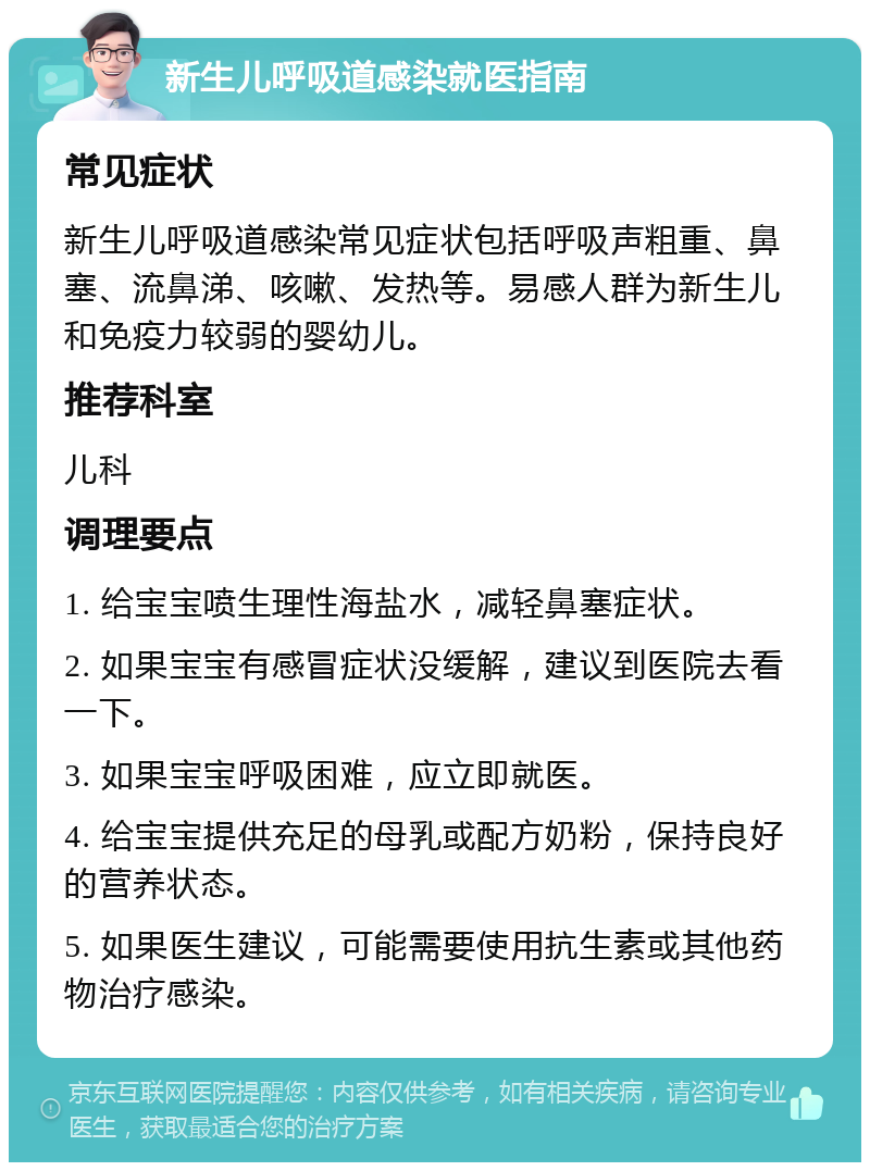 新生儿呼吸道感染就医指南 常见症状 新生儿呼吸道感染常见症状包括呼吸声粗重、鼻塞、流鼻涕、咳嗽、发热等。易感人群为新生儿和免疫力较弱的婴幼儿。 推荐科室 儿科 调理要点 1. 给宝宝喷生理性海盐水，减轻鼻塞症状。 2. 如果宝宝有感冒症状没缓解，建议到医院去看一下。 3. 如果宝宝呼吸困难，应立即就医。 4. 给宝宝提供充足的母乳或配方奶粉，保持良好的营养状态。 5. 如果医生建议，可能需要使用抗生素或其他药物治疗感染。