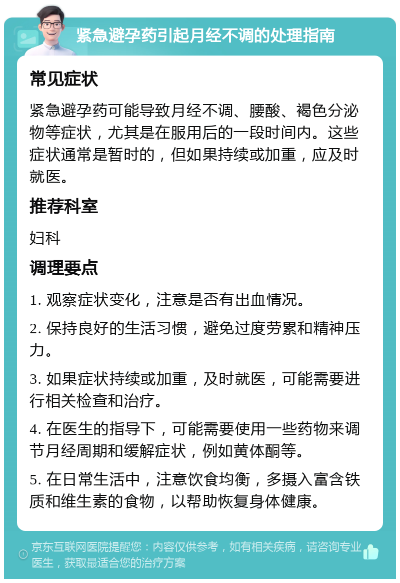 紧急避孕药引起月经不调的处理指南 常见症状 紧急避孕药可能导致月经不调、腰酸、褐色分泌物等症状，尤其是在服用后的一段时间内。这些症状通常是暂时的，但如果持续或加重，应及时就医。 推荐科室 妇科 调理要点 1. 观察症状变化，注意是否有出血情况。 2. 保持良好的生活习惯，避免过度劳累和精神压力。 3. 如果症状持续或加重，及时就医，可能需要进行相关检查和治疗。 4. 在医生的指导下，可能需要使用一些药物来调节月经周期和缓解症状，例如黄体酮等。 5. 在日常生活中，注意饮食均衡，多摄入富含铁质和维生素的食物，以帮助恢复身体健康。