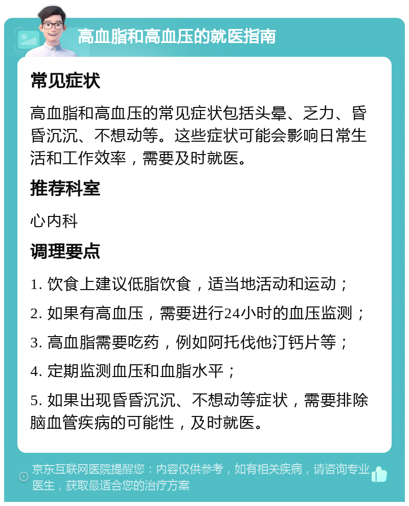 高血脂和高血压的就医指南 常见症状 高血脂和高血压的常见症状包括头晕、乏力、昏昏沉沉、不想动等。这些症状可能会影响日常生活和工作效率，需要及时就医。 推荐科室 心内科 调理要点 1. 饮食上建议低脂饮食，适当地活动和运动； 2. 如果有高血压，需要进行24小时的血压监测； 3. 高血脂需要吃药，例如阿托伐他汀钙片等； 4. 定期监测血压和血脂水平； 5. 如果出现昏昏沉沉、不想动等症状，需要排除脑血管疾病的可能性，及时就医。