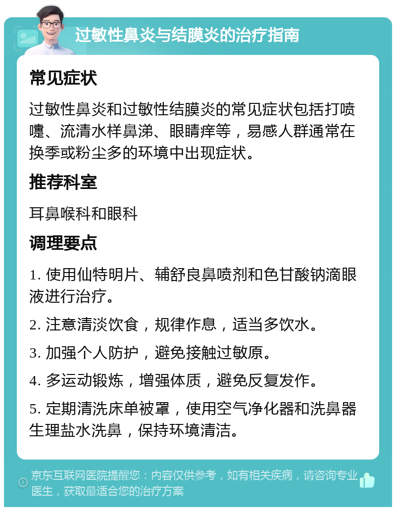 过敏性鼻炎与结膜炎的治疗指南 常见症状 过敏性鼻炎和过敏性结膜炎的常见症状包括打喷嚏、流清水样鼻涕、眼睛痒等，易感人群通常在换季或粉尘多的环境中出现症状。 推荐科室 耳鼻喉科和眼科 调理要点 1. 使用仙特明片、辅舒良鼻喷剂和色甘酸钠滴眼液进行治疗。 2. 注意清淡饮食，规律作息，适当多饮水。 3. 加强个人防护，避免接触过敏原。 4. 多运动锻炼，增强体质，避免反复发作。 5. 定期清洗床单被罩，使用空气净化器和洗鼻器生理盐水洗鼻，保持环境清洁。