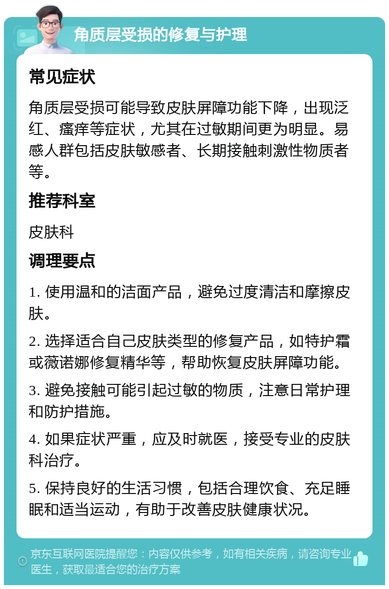 角质层受损的修复与护理 常见症状 角质层受损可能导致皮肤屏障功能下降，出现泛红、瘙痒等症状，尤其在过敏期间更为明显。易感人群包括皮肤敏感者、长期接触刺激性物质者等。 推荐科室 皮肤科 调理要点 1. 使用温和的洁面产品，避免过度清洁和摩擦皮肤。 2. 选择适合自己皮肤类型的修复产品，如特护霜或薇诺娜修复精华等，帮助恢复皮肤屏障功能。 3. 避免接触可能引起过敏的物质，注意日常护理和防护措施。 4. 如果症状严重，应及时就医，接受专业的皮肤科治疗。 5. 保持良好的生活习惯，包括合理饮食、充足睡眠和适当运动，有助于改善皮肤健康状况。