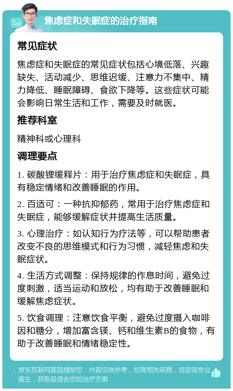 焦虑症和失眠症的治疗指南 常见症状 焦虑症和失眠症的常见症状包括心境低落、兴趣缺失、活动减少、思维迟缓、注意力不集中、精力降低、睡眠障碍、食欲下降等。这些症状可能会影响日常生活和工作，需要及时就医。 推荐科室 精神科或心理科 调理要点 1. 碳酸锂缓释片：用于治疗焦虑症和失眠症，具有稳定情绪和改善睡眠的作用。 2. 百适可：一种抗抑郁药，常用于治疗焦虑症和失眠症，能够缓解症状并提高生活质量。 3. 心理治疗：如认知行为疗法等，可以帮助患者改变不良的思维模式和行为习惯，减轻焦虑和失眠症状。 4. 生活方式调整：保持规律的作息时间，避免过度刺激，适当运动和放松，均有助于改善睡眠和缓解焦虑症状。 5. 饮食调理：注意饮食平衡，避免过度摄入咖啡因和糖分，增加富含镁、钙和维生素B的食物，有助于改善睡眠和情绪稳定性。