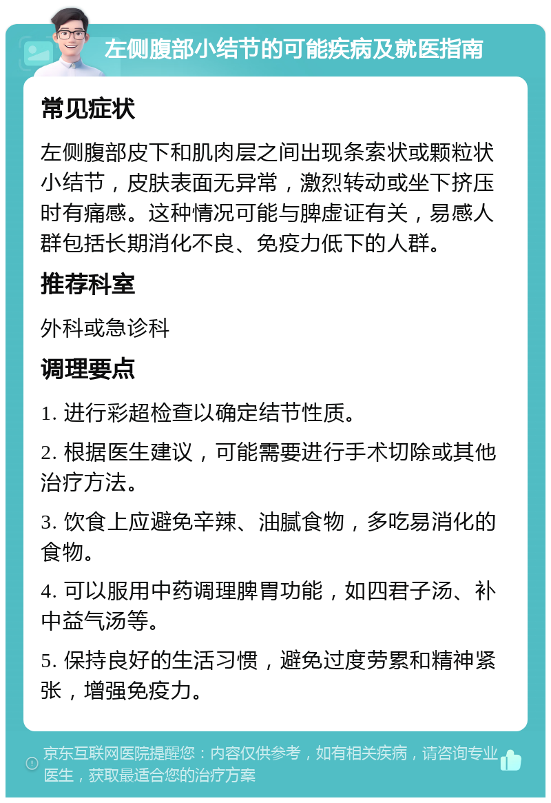 左侧腹部小结节的可能疾病及就医指南 常见症状 左侧腹部皮下和肌肉层之间出现条索状或颗粒状小结节，皮肤表面无异常，激烈转动或坐下挤压时有痛感。这种情况可能与脾虚证有关，易感人群包括长期消化不良、免疫力低下的人群。 推荐科室 外科或急诊科 调理要点 1. 进行彩超检查以确定结节性质。 2. 根据医生建议，可能需要进行手术切除或其他治疗方法。 3. 饮食上应避免辛辣、油腻食物，多吃易消化的食物。 4. 可以服用中药调理脾胃功能，如四君子汤、补中益气汤等。 5. 保持良好的生活习惯，避免过度劳累和精神紧张，增强免疫力。