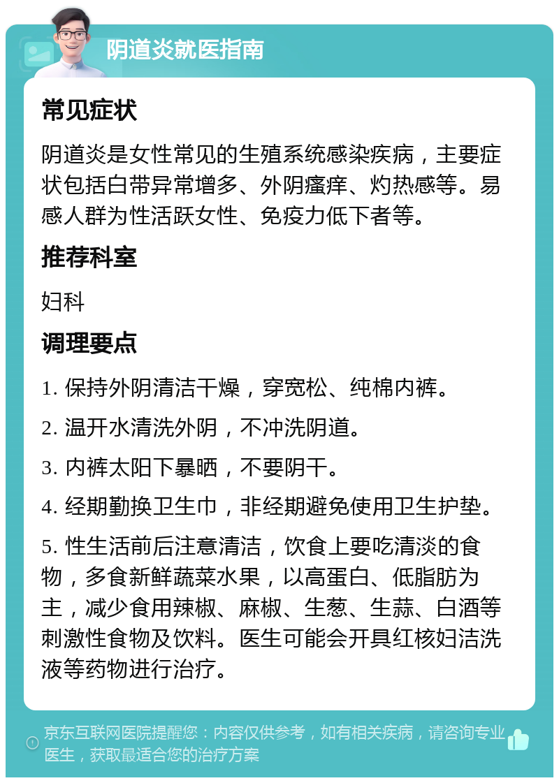 阴道炎就医指南 常见症状 阴道炎是女性常见的生殖系统感染疾病，主要症状包括白带异常增多、外阴瘙痒、灼热感等。易感人群为性活跃女性、免疫力低下者等。 推荐科室 妇科 调理要点 1. 保持外阴清洁干燥，穿宽松、纯棉内裤。 2. 温开水清洗外阴，不冲洗阴道。 3. 内裤太阳下暴晒，不要阴干。 4. 经期勤换卫生巾，非经期避免使用卫生护垫。 5. 性生活前后注意清洁，饮食上要吃清淡的食物，多食新鲜蔬菜水果，以高蛋白、低脂肪为主，减少食用辣椒、麻椒、生葱、生蒜、白酒等刺激性食物及饮料。医生可能会开具红核妇洁洗液等药物进行治疗。