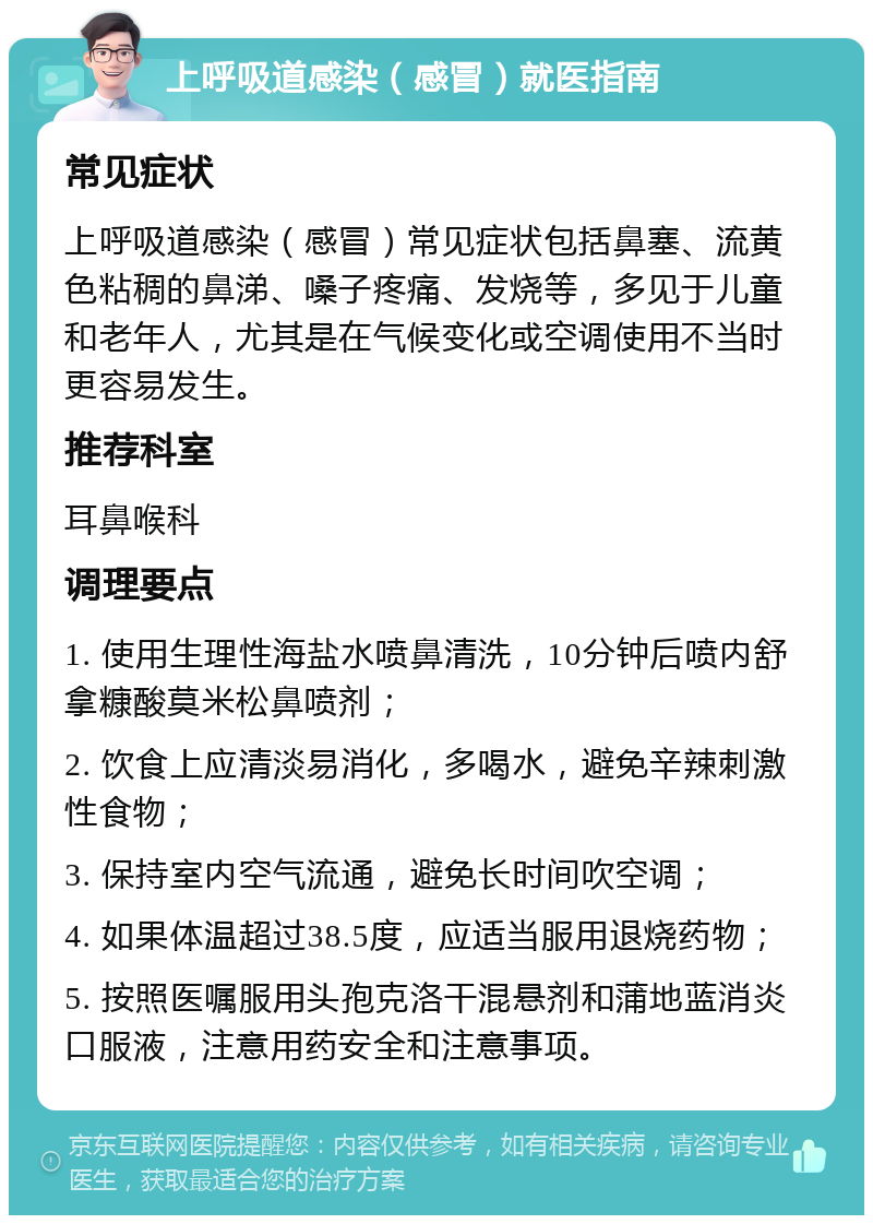 上呼吸道感染（感冒）就医指南 常见症状 上呼吸道感染（感冒）常见症状包括鼻塞、流黄色粘稠的鼻涕、嗓子疼痛、发烧等，多见于儿童和老年人，尤其是在气候变化或空调使用不当时更容易发生。 推荐科室 耳鼻喉科 调理要点 1. 使用生理性海盐水喷鼻清洗，10分钟后喷内舒拿糠酸莫米松鼻喷剂； 2. 饮食上应清淡易消化，多喝水，避免辛辣刺激性食物； 3. 保持室内空气流通，避免长时间吹空调； 4. 如果体温超过38.5度，应适当服用退烧药物； 5. 按照医嘱服用头孢克洛干混悬剂和蒲地蓝消炎口服液，注意用药安全和注意事项。