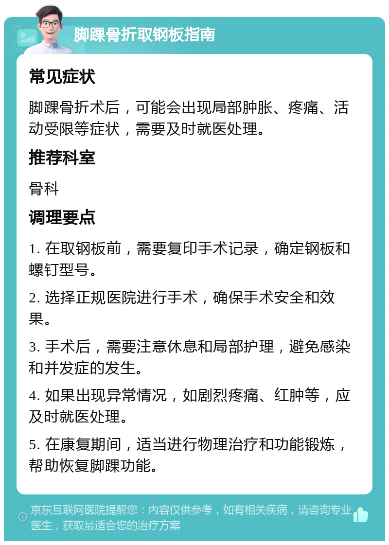 脚踝骨折取钢板指南 常见症状 脚踝骨折术后，可能会出现局部肿胀、疼痛、活动受限等症状，需要及时就医处理。 推荐科室 骨科 调理要点 1. 在取钢板前，需要复印手术记录，确定钢板和螺钉型号。 2. 选择正规医院进行手术，确保手术安全和效果。 3. 手术后，需要注意休息和局部护理，避免感染和并发症的发生。 4. 如果出现异常情况，如剧烈疼痛、红肿等，应及时就医处理。 5. 在康复期间，适当进行物理治疗和功能锻炼，帮助恢复脚踝功能。