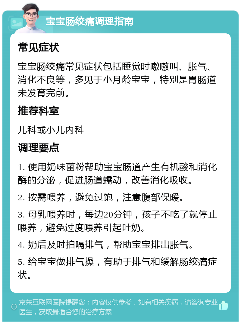 宝宝肠绞痛调理指南 常见症状 宝宝肠绞痛常见症状包括睡觉时嗷嗷叫、胀气、消化不良等，多见于小月龄宝宝，特别是胃肠道未发育完前。 推荐科室 儿科或小儿内科 调理要点 1. 使用奶味菌粉帮助宝宝肠道产生有机酸和消化酶的分泌，促进肠道蠕动，改善消化吸收。 2. 按需喂养，避免过饱，注意腹部保暖。 3. 母乳喂养时，每边20分钟，孩子不吃了就停止喂养，避免过度喂养引起吐奶。 4. 奶后及时拍嗝排气，帮助宝宝排出胀气。 5. 给宝宝做排气操，有助于排气和缓解肠绞痛症状。