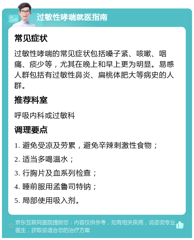 过敏性哮喘就医指南 常见症状 过敏性哮喘的常见症状包括嗓子紧、咳嗽、咽痛、痰少等，尤其在晚上和早上更为明显。易感人群包括有过敏性鼻炎、扁桃体肥大等病史的人群。 推荐科室 呼吸内科或过敏科 调理要点 1. 避免受凉及劳累，避免辛辣刺激性食物； 2. 适当多喝温水； 3. 行胸片及血系列检查； 4. 睡前服用孟鲁司特钠； 5. 局部使用吸入剂。