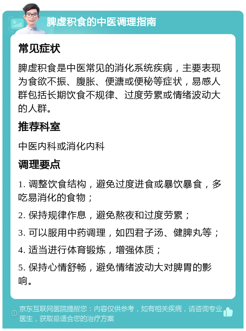 脾虚积食的中医调理指南 常见症状 脾虚积食是中医常见的消化系统疾病，主要表现为食欲不振、腹胀、便溏或便秘等症状，易感人群包括长期饮食不规律、过度劳累或情绪波动大的人群。 推荐科室 中医内科或消化内科 调理要点 1. 调整饮食结构，避免过度进食或暴饮暴食，多吃易消化的食物； 2. 保持规律作息，避免熬夜和过度劳累； 3. 可以服用中药调理，如四君子汤、健脾丸等； 4. 适当进行体育锻炼，增强体质； 5. 保持心情舒畅，避免情绪波动大对脾胃的影响。