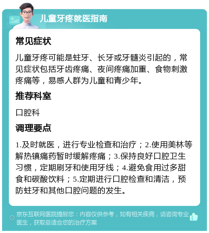 儿童牙疼就医指南 常见症状 儿童牙疼可能是蛀牙、长牙或牙髓炎引起的，常见症状包括牙齿疼痛、夜间疼痛加重、食物刺激疼痛等，易感人群为儿童和青少年。 推荐科室 口腔科 调理要点 1.及时就医，进行专业检查和治疗；2.使用美林等解热镇痛药暂时缓解疼痛；3.保持良好口腔卫生习惯，定期刷牙和使用牙线；4.避免食用过多甜食和碳酸饮料；5.定期进行口腔检查和清洁，预防蛀牙和其他口腔问题的发生。