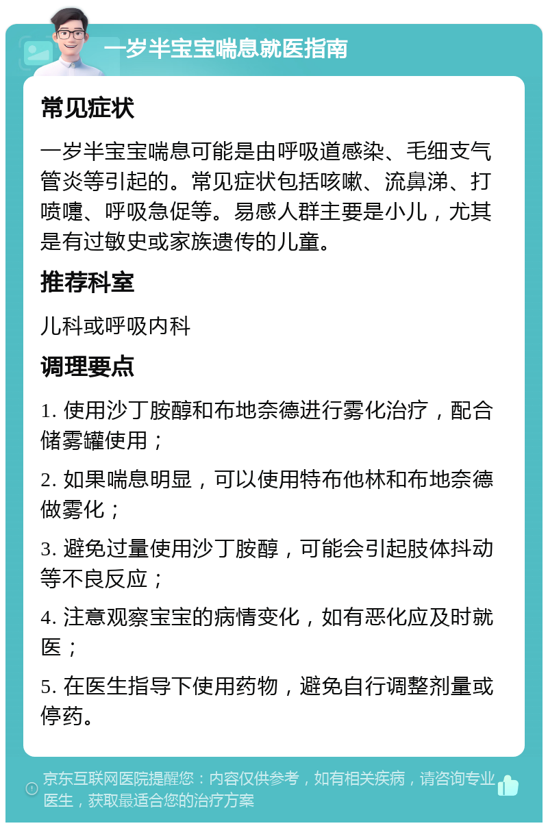 一岁半宝宝喘息就医指南 常见症状 一岁半宝宝喘息可能是由呼吸道感染、毛细支气管炎等引起的。常见症状包括咳嗽、流鼻涕、打喷嚏、呼吸急促等。易感人群主要是小儿，尤其是有过敏史或家族遗传的儿童。 推荐科室 儿科或呼吸内科 调理要点 1. 使用沙丁胺醇和布地奈德进行雾化治疗，配合储雾罐使用； 2. 如果喘息明显，可以使用特布他林和布地奈德做雾化； 3. 避免过量使用沙丁胺醇，可能会引起肢体抖动等不良反应； 4. 注意观察宝宝的病情变化，如有恶化应及时就医； 5. 在医生指导下使用药物，避免自行调整剂量或停药。