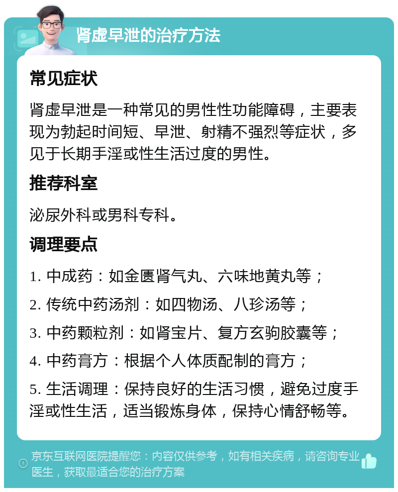 肾虚早泄的治疗方法 常见症状 肾虚早泄是一种常见的男性性功能障碍，主要表现为勃起时间短、早泄、射精不强烈等症状，多见于长期手淫或性生活过度的男性。 推荐科室 泌尿外科或男科专科。 调理要点 1. 中成药：如金匮肾气丸、六味地黄丸等； 2. 传统中药汤剂：如四物汤、八珍汤等； 3. 中药颗粒剂：如肾宝片、复方玄驹胶囊等； 4. 中药膏方：根据个人体质配制的膏方； 5. 生活调理：保持良好的生活习惯，避免过度手淫或性生活，适当锻炼身体，保持心情舒畅等。