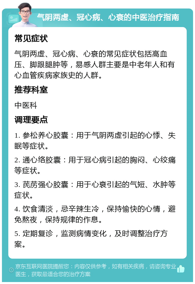 气阴两虚、冠心病、心衰的中医治疗指南 常见症状 气阴两虚、冠心病、心衰的常见症状包括高血压、脚跟腿肿等，易感人群主要是中老年人和有心血管疾病家族史的人群。 推荐科室 中医科 调理要点 1. 参松养心胶囊：用于气阴两虚引起的心悸、失眠等症状。 2. 通心络胶囊：用于冠心病引起的胸闷、心绞痛等症状。 3. 芪苈强心胶囊：用于心衰引起的气短、水肿等症状。 4. 饮食清淡，忌辛辣生冷，保持愉快的心情，避免熬夜，保持规律的作息。 5. 定期复诊，监测病情变化，及时调整治疗方案。