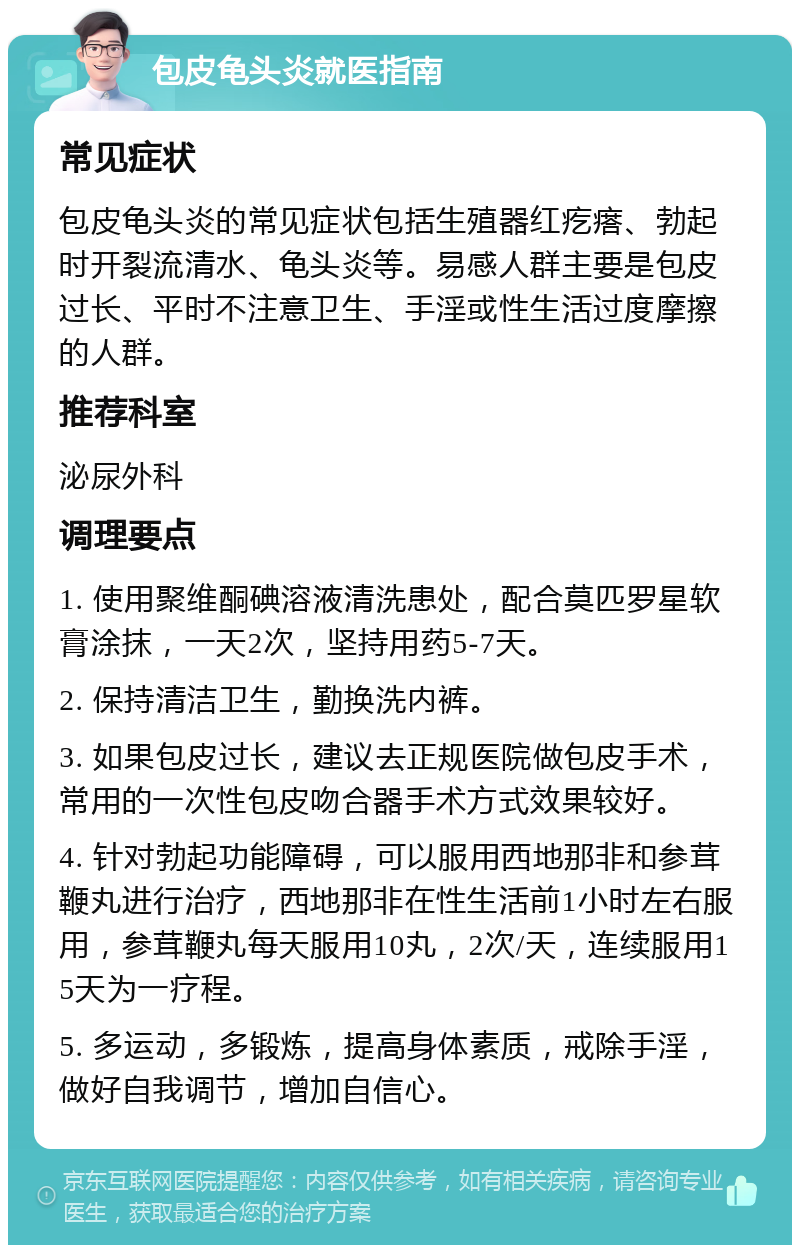 包皮龟头炎就医指南 常见症状 包皮龟头炎的常见症状包括生殖器红疙瘩、勃起时开裂流清水、龟头炎等。易感人群主要是包皮过长、平时不注意卫生、手淫或性生活过度摩擦的人群。 推荐科室 泌尿外科 调理要点 1. 使用聚维酮碘溶液清洗患处，配合莫匹罗星软膏涂抹，一天2次，坚持用药5-7天。 2. 保持清洁卫生，勤换洗内裤。 3. 如果包皮过长，建议去正规医院做包皮手术，常用的一次性包皮吻合器手术方式效果较好。 4. 针对勃起功能障碍，可以服用西地那非和参茸鞭丸进行治疗，西地那非在性生活前1小时左右服用，参茸鞭丸每天服用10丸，2次/天，连续服用15天为一疗程。 5. 多运动，多锻炼，提高身体素质，戒除手淫，做好自我调节，增加自信心。