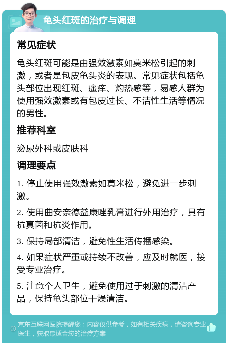 龟头红斑的治疗与调理 常见症状 龟头红斑可能是由强效激素如莫米松引起的刺激，或者是包皮龟头炎的表现。常见症状包括龟头部位出现红斑、瘙痒、灼热感等，易感人群为使用强效激素或有包皮过长、不洁性生活等情况的男性。 推荐科室 泌尿外科或皮肤科 调理要点 1. 停止使用强效激素如莫米松，避免进一步刺激。 2. 使用曲安奈德益康唑乳膏进行外用治疗，具有抗真菌和抗炎作用。 3. 保持局部清洁，避免性生活传播感染。 4. 如果症状严重或持续不改善，应及时就医，接受专业治疗。 5. 注意个人卫生，避免使用过于刺激的清洁产品，保持龟头部位干燥清洁。