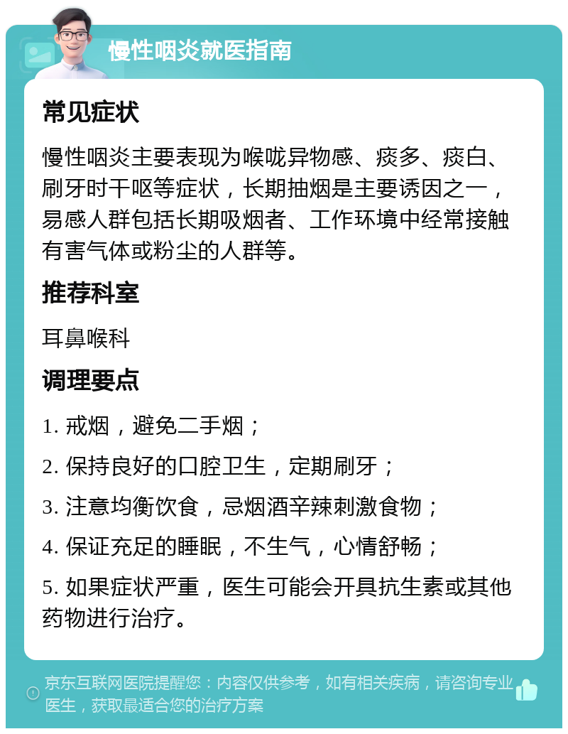 慢性咽炎就医指南 常见症状 慢性咽炎主要表现为喉咙异物感、痰多、痰白、刷牙时干呕等症状，长期抽烟是主要诱因之一，易感人群包括长期吸烟者、工作环境中经常接触有害气体或粉尘的人群等。 推荐科室 耳鼻喉科 调理要点 1. 戒烟，避免二手烟； 2. 保持良好的口腔卫生，定期刷牙； 3. 注意均衡饮食，忌烟酒辛辣刺激食物； 4. 保证充足的睡眠，不生气，心情舒畅； 5. 如果症状严重，医生可能会开具抗生素或其他药物进行治疗。