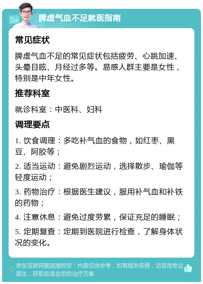 脾虚气血不足就医指南 常见症状 脾虚气血不足的常见症状包括疲劳、心跳加速、头晕目眩、月经过多等。易感人群主要是女性，特别是中年女性。 推荐科室 就诊科室：中医科、妇科 调理要点 1. 饮食调理：多吃补气血的食物，如红枣、黑豆、阿胶等； 2. 适当运动：避免剧烈运动，选择散步、瑜伽等轻度运动； 3. 药物治疗：根据医生建议，服用补气血和补铁的药物； 4. 注意休息：避免过度劳累，保证充足的睡眠； 5. 定期复查：定期到医院进行检查，了解身体状况的变化。