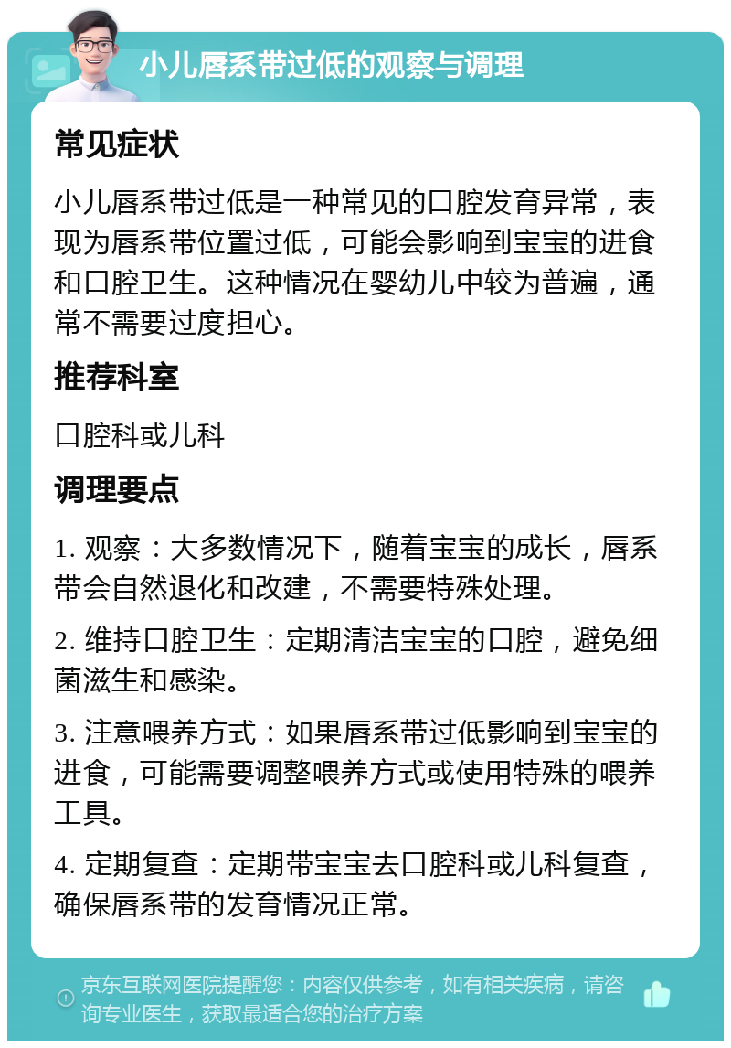 小儿唇系带过低的观察与调理 常见症状 小儿唇系带过低是一种常见的口腔发育异常，表现为唇系带位置过低，可能会影响到宝宝的进食和口腔卫生。这种情况在婴幼儿中较为普遍，通常不需要过度担心。 推荐科室 口腔科或儿科 调理要点 1. 观察：大多数情况下，随着宝宝的成长，唇系带会自然退化和改建，不需要特殊处理。 2. 维持口腔卫生：定期清洁宝宝的口腔，避免细菌滋生和感染。 3. 注意喂养方式：如果唇系带过低影响到宝宝的进食，可能需要调整喂养方式或使用特殊的喂养工具。 4. 定期复查：定期带宝宝去口腔科或儿科复查，确保唇系带的发育情况正常。