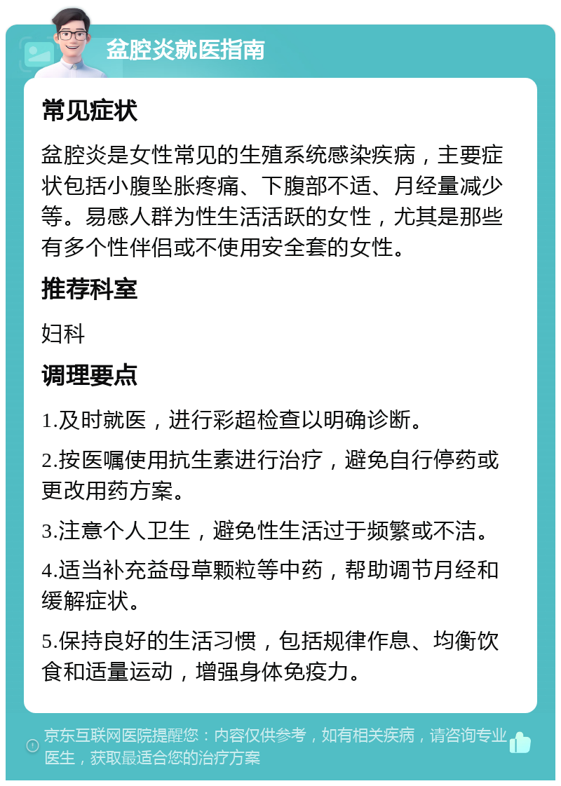 盆腔炎就医指南 常见症状 盆腔炎是女性常见的生殖系统感染疾病，主要症状包括小腹坠胀疼痛、下腹部不适、月经量减少等。易感人群为性生活活跃的女性，尤其是那些有多个性伴侣或不使用安全套的女性。 推荐科室 妇科 调理要点 1.及时就医，进行彩超检查以明确诊断。 2.按医嘱使用抗生素进行治疗，避免自行停药或更改用药方案。 3.注意个人卫生，避免性生活过于频繁或不洁。 4.适当补充益母草颗粒等中药，帮助调节月经和缓解症状。 5.保持良好的生活习惯，包括规律作息、均衡饮食和适量运动，增强身体免疫力。