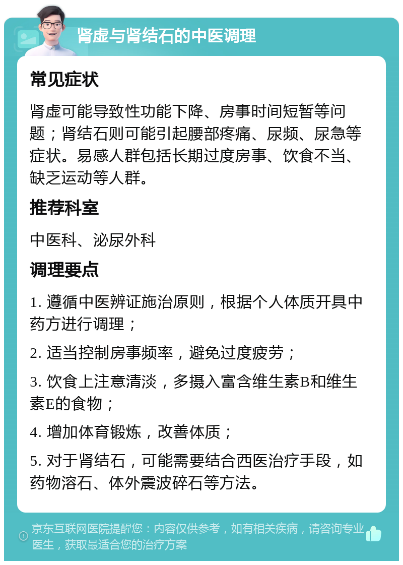 肾虚与肾结石的中医调理 常见症状 肾虚可能导致性功能下降、房事时间短暂等问题；肾结石则可能引起腰部疼痛、尿频、尿急等症状。易感人群包括长期过度房事、饮食不当、缺乏运动等人群。 推荐科室 中医科、泌尿外科 调理要点 1. 遵循中医辨证施治原则，根据个人体质开具中药方进行调理； 2. 适当控制房事频率，避免过度疲劳； 3. 饮食上注意清淡，多摄入富含维生素B和维生素E的食物； 4. 增加体育锻炼，改善体质； 5. 对于肾结石，可能需要结合西医治疗手段，如药物溶石、体外震波碎石等方法。