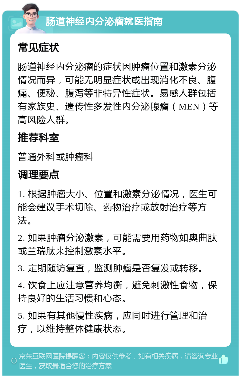 肠道神经内分泌瘤就医指南 常见症状 肠道神经内分泌瘤的症状因肿瘤位置和激素分泌情况而异，可能无明显症状或出现消化不良、腹痛、便秘、腹泻等非特异性症状。易感人群包括有家族史、遗传性多发性内分泌腺瘤（MEN）等高风险人群。 推荐科室 普通外科或肿瘤科 调理要点 1. 根据肿瘤大小、位置和激素分泌情况，医生可能会建议手术切除、药物治疗或放射治疗等方法。 2. 如果肿瘤分泌激素，可能需要用药物如奥曲肽或兰瑞肽来控制激素水平。 3. 定期随访复查，监测肿瘤是否复发或转移。 4. 饮食上应注意营养均衡，避免刺激性食物，保持良好的生活习惯和心态。 5. 如果有其他慢性疾病，应同时进行管理和治疗，以维持整体健康状态。