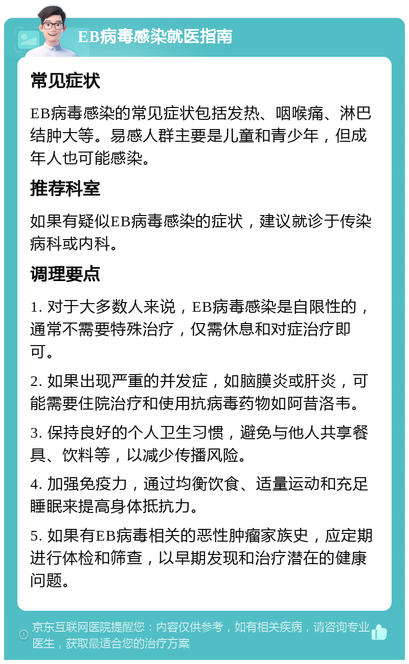 EB病毒感染就医指南 常见症状 EB病毒感染的常见症状包括发热、咽喉痛、淋巴结肿大等。易感人群主要是儿童和青少年，但成年人也可能感染。 推荐科室 如果有疑似EB病毒感染的症状，建议就诊于传染病科或内科。 调理要点 1. 对于大多数人来说，EB病毒感染是自限性的，通常不需要特殊治疗，仅需休息和对症治疗即可。 2. 如果出现严重的并发症，如脑膜炎或肝炎，可能需要住院治疗和使用抗病毒药物如阿昔洛韦。 3. 保持良好的个人卫生习惯，避免与他人共享餐具、饮料等，以减少传播风险。 4. 加强免疫力，通过均衡饮食、适量运动和充足睡眠来提高身体抵抗力。 5. 如果有EB病毒相关的恶性肿瘤家族史，应定期进行体检和筛查，以早期发现和治疗潜在的健康问题。