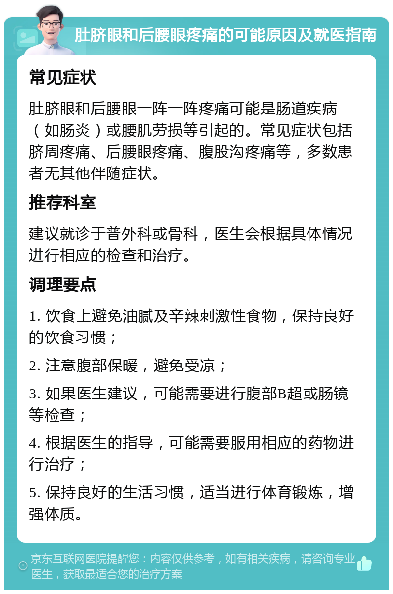 肚脐眼和后腰眼疼痛的可能原因及就医指南 常见症状 肚脐眼和后腰眼一阵一阵疼痛可能是肠道疾病（如肠炎）或腰肌劳损等引起的。常见症状包括脐周疼痛、后腰眼疼痛、腹股沟疼痛等，多数患者无其他伴随症状。 推荐科室 建议就诊于普外科或骨科，医生会根据具体情况进行相应的检查和治疗。 调理要点 1. 饮食上避免油腻及辛辣刺激性食物，保持良好的饮食习惯； 2. 注意腹部保暖，避免受凉； 3. 如果医生建议，可能需要进行腹部B超或肠镜等检查； 4. 根据医生的指导，可能需要服用相应的药物进行治疗； 5. 保持良好的生活习惯，适当进行体育锻炼，增强体质。