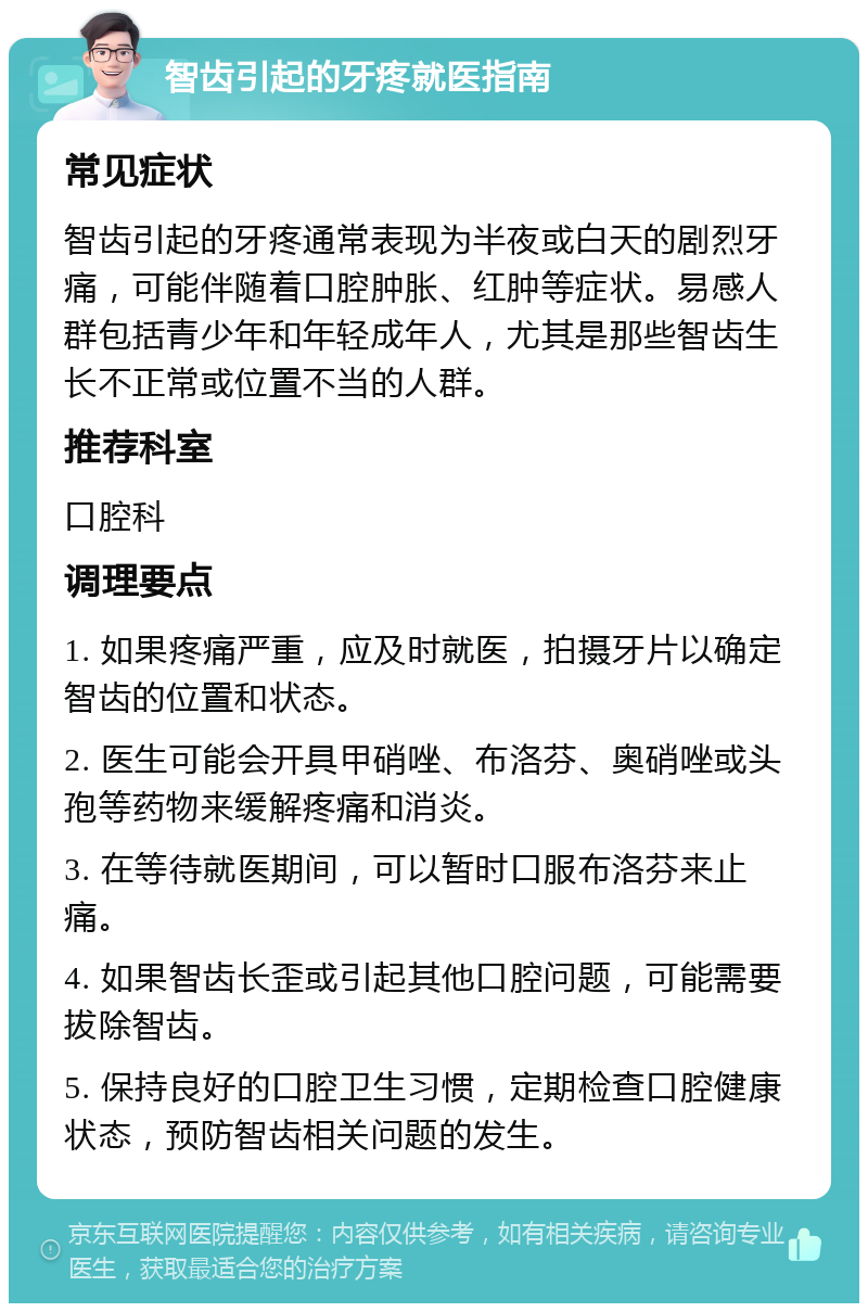 智齿引起的牙疼就医指南 常见症状 智齿引起的牙疼通常表现为半夜或白天的剧烈牙痛，可能伴随着口腔肿胀、红肿等症状。易感人群包括青少年和年轻成年人，尤其是那些智齿生长不正常或位置不当的人群。 推荐科室 口腔科 调理要点 1. 如果疼痛严重，应及时就医，拍摄牙片以确定智齿的位置和状态。 2. 医生可能会开具甲硝唑、布洛芬、奥硝唑或头孢等药物来缓解疼痛和消炎。 3. 在等待就医期间，可以暂时口服布洛芬来止痛。 4. 如果智齿长歪或引起其他口腔问题，可能需要拔除智齿。 5. 保持良好的口腔卫生习惯，定期检查口腔健康状态，预防智齿相关问题的发生。