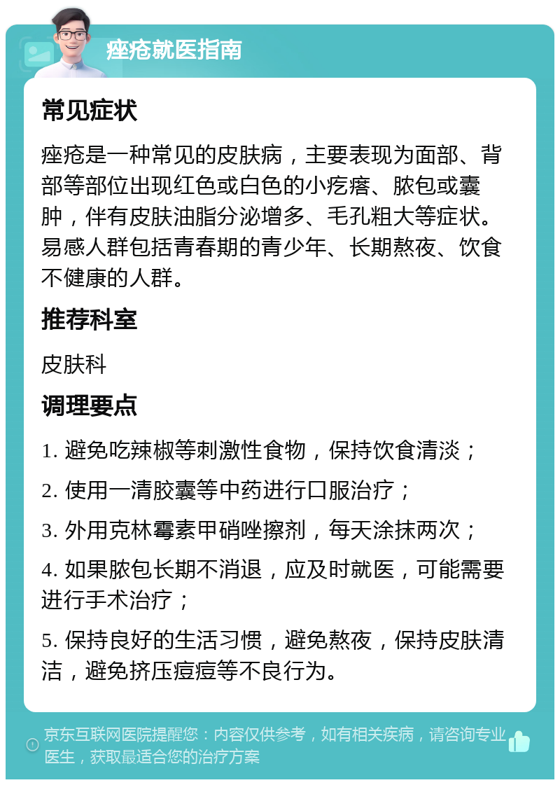 痤疮就医指南 常见症状 痤疮是一种常见的皮肤病，主要表现为面部、背部等部位出现红色或白色的小疙瘩、脓包或囊肿，伴有皮肤油脂分泌增多、毛孔粗大等症状。易感人群包括青春期的青少年、长期熬夜、饮食不健康的人群。 推荐科室 皮肤科 调理要点 1. 避免吃辣椒等刺激性食物，保持饮食清淡； 2. 使用一清胶囊等中药进行口服治疗； 3. 外用克林霉素甲硝唑擦剂，每天涂抹两次； 4. 如果脓包长期不消退，应及时就医，可能需要进行手术治疗； 5. 保持良好的生活习惯，避免熬夜，保持皮肤清洁，避免挤压痘痘等不良行为。