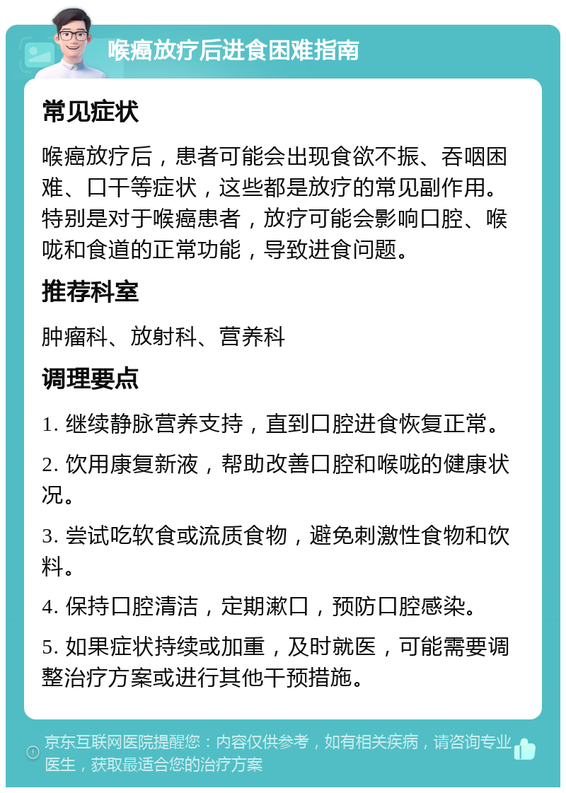 喉癌放疗后进食困难指南 常见症状 喉癌放疗后，患者可能会出现食欲不振、吞咽困难、口干等症状，这些都是放疗的常见副作用。特别是对于喉癌患者，放疗可能会影响口腔、喉咙和食道的正常功能，导致进食问题。 推荐科室 肿瘤科、放射科、营养科 调理要点 1. 继续静脉营养支持，直到口腔进食恢复正常。 2. 饮用康复新液，帮助改善口腔和喉咙的健康状况。 3. 尝试吃软食或流质食物，避免刺激性食物和饮料。 4. 保持口腔清洁，定期漱口，预防口腔感染。 5. 如果症状持续或加重，及时就医，可能需要调整治疗方案或进行其他干预措施。