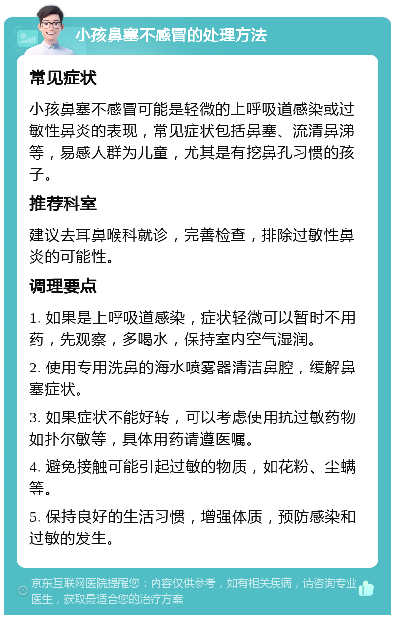 小孩鼻塞不感冒的处理方法 常见症状 小孩鼻塞不感冒可能是轻微的上呼吸道感染或过敏性鼻炎的表现，常见症状包括鼻塞、流清鼻涕等，易感人群为儿童，尤其是有挖鼻孔习惯的孩子。 推荐科室 建议去耳鼻喉科就诊，完善检查，排除过敏性鼻炎的可能性。 调理要点 1. 如果是上呼吸道感染，症状轻微可以暂时不用药，先观察，多喝水，保持室内空气湿润。 2. 使用专用洗鼻的海水喷雾器清洁鼻腔，缓解鼻塞症状。 3. 如果症状不能好转，可以考虑使用抗过敏药物如扑尔敏等，具体用药请遵医嘱。 4. 避免接触可能引起过敏的物质，如花粉、尘螨等。 5. 保持良好的生活习惯，增强体质，预防感染和过敏的发生。