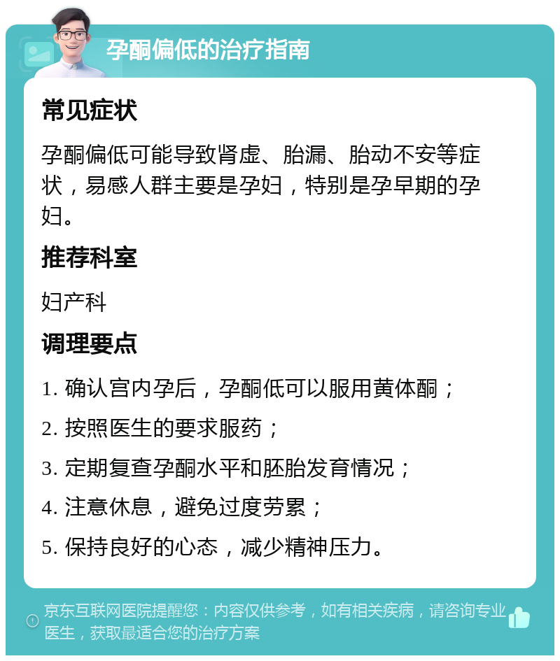 孕酮偏低的治疗指南 常见症状 孕酮偏低可能导致肾虚、胎漏、胎动不安等症状，易感人群主要是孕妇，特别是孕早期的孕妇。 推荐科室 妇产科 调理要点 1. 确认宫内孕后，孕酮低可以服用黄体酮； 2. 按照医生的要求服药； 3. 定期复查孕酮水平和胚胎发育情况； 4. 注意休息，避免过度劳累； 5. 保持良好的心态，减少精神压力。