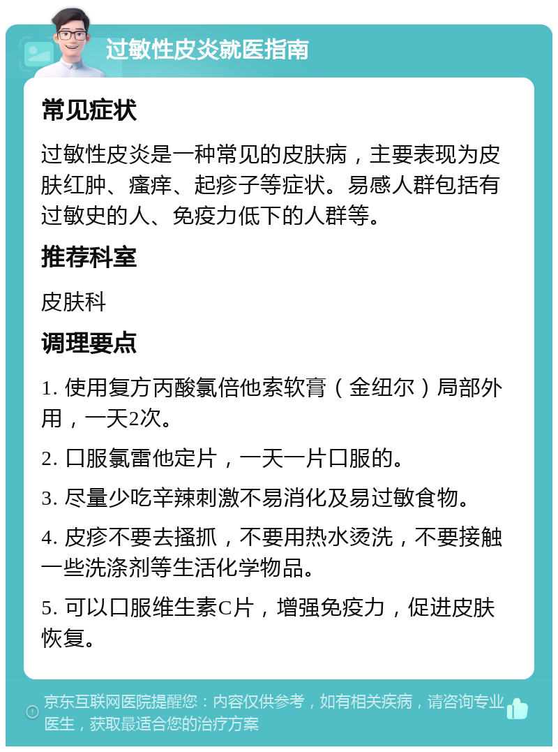 过敏性皮炎就医指南 常见症状 过敏性皮炎是一种常见的皮肤病，主要表现为皮肤红肿、瘙痒、起疹子等症状。易感人群包括有过敏史的人、免疫力低下的人群等。 推荐科室 皮肤科 调理要点 1. 使用复方丙酸氯倍他索软膏（金纽尔）局部外用，一天2次。 2. 口服氯雷他定片，一天一片口服的。 3. 尽量少吃辛辣刺激不易消化及易过敏食物。 4. 皮疹不要去搔抓，不要用热水烫洗，不要接触一些洗涤剂等生活化学物品。 5. 可以口服维生素C片，增强免疫力，促进皮肤恢复。