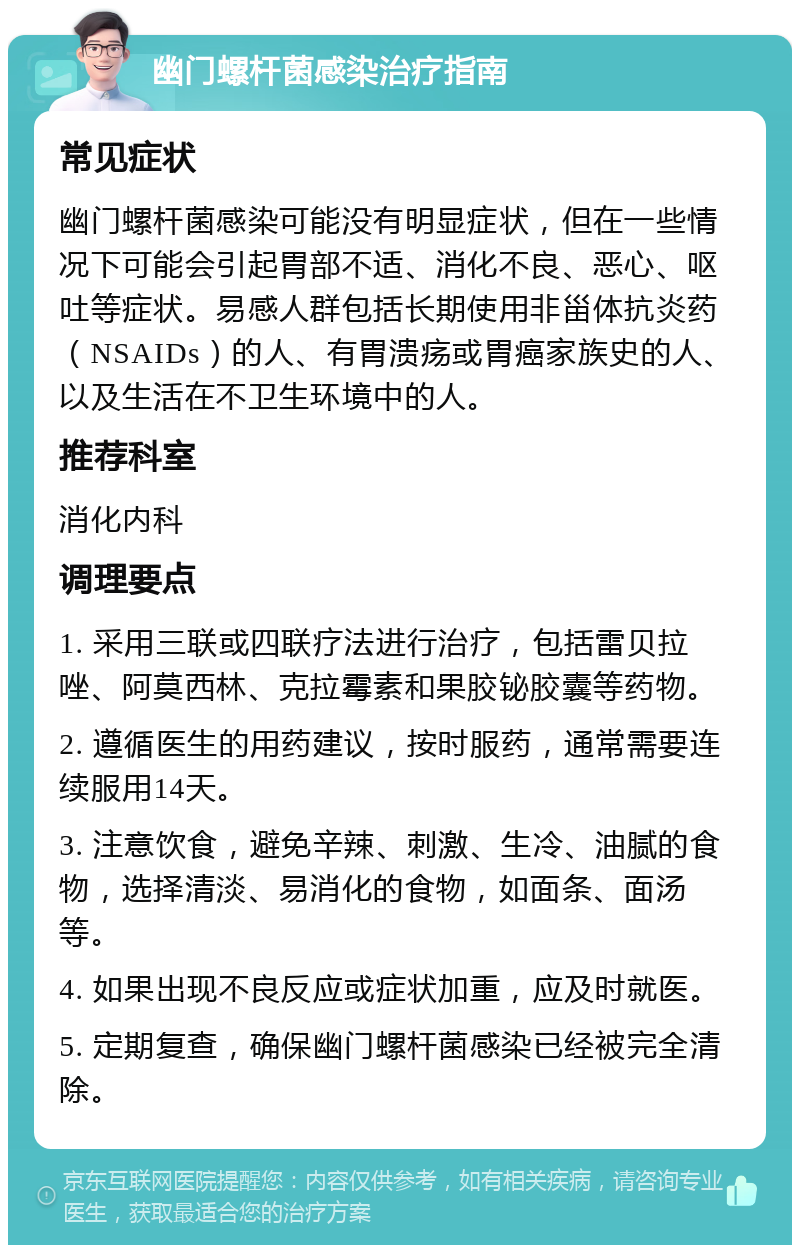 幽门螺杆菌感染治疗指南 常见症状 幽门螺杆菌感染可能没有明显症状，但在一些情况下可能会引起胃部不适、消化不良、恶心、呕吐等症状。易感人群包括长期使用非甾体抗炎药（NSAIDs）的人、有胃溃疡或胃癌家族史的人、以及生活在不卫生环境中的人。 推荐科室 消化内科 调理要点 1. 采用三联或四联疗法进行治疗，包括雷贝拉唑、阿莫西林、克拉霉素和果胶铋胶囊等药物。 2. 遵循医生的用药建议，按时服药，通常需要连续服用14天。 3. 注意饮食，避免辛辣、刺激、生冷、油腻的食物，选择清淡、易消化的食物，如面条、面汤等。 4. 如果出现不良反应或症状加重，应及时就医。 5. 定期复查，确保幽门螺杆菌感染已经被完全清除。