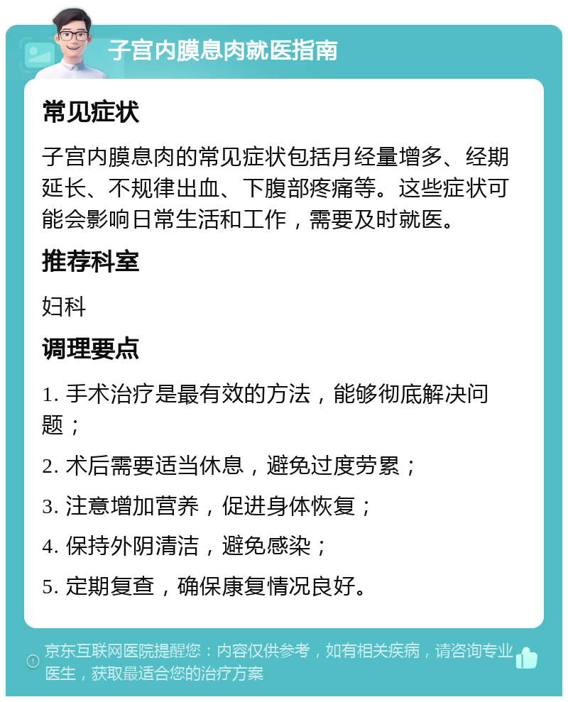 子宫内膜息肉就医指南 常见症状 子宫内膜息肉的常见症状包括月经量增多、经期延长、不规律出血、下腹部疼痛等。这些症状可能会影响日常生活和工作，需要及时就医。 推荐科室 妇科 调理要点 1. 手术治疗是最有效的方法，能够彻底解决问题； 2. 术后需要适当休息，避免过度劳累； 3. 注意增加营养，促进身体恢复； 4. 保持外阴清洁，避免感染； 5. 定期复查，确保康复情况良好。