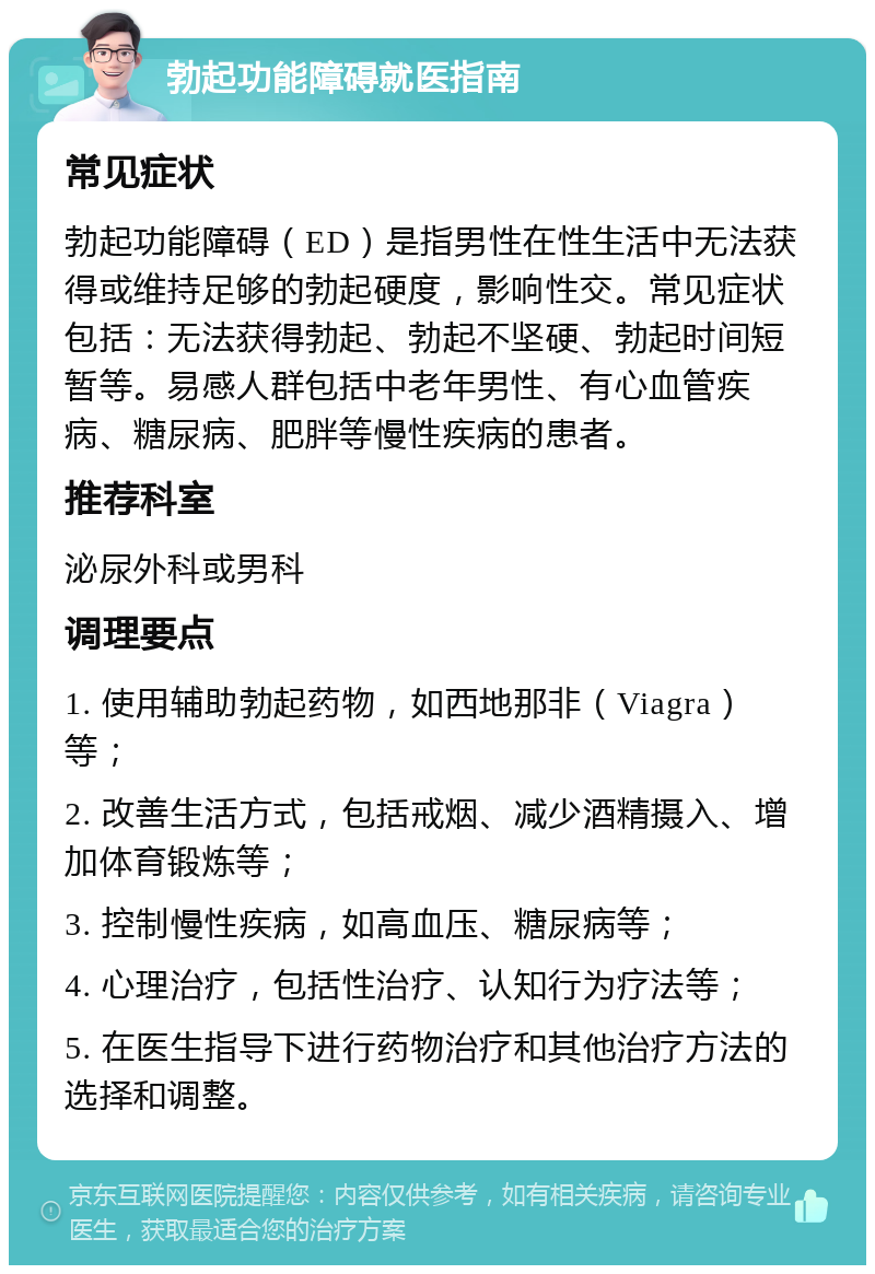 勃起功能障碍就医指南 常见症状 勃起功能障碍（ED）是指男性在性生活中无法获得或维持足够的勃起硬度，影响性交。常见症状包括：无法获得勃起、勃起不坚硬、勃起时间短暂等。易感人群包括中老年男性、有心血管疾病、糖尿病、肥胖等慢性疾病的患者。 推荐科室 泌尿外科或男科 调理要点 1. 使用辅助勃起药物，如西地那非（Viagra）等； 2. 改善生活方式，包括戒烟、减少酒精摄入、增加体育锻炼等； 3. 控制慢性疾病，如高血压、糖尿病等； 4. 心理治疗，包括性治疗、认知行为疗法等； 5. 在医生指导下进行药物治疗和其他治疗方法的选择和调整。