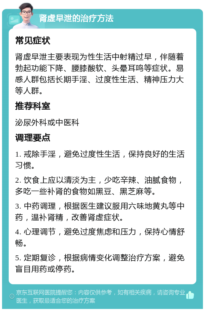 肾虚早泄的治疗方法 常见症状 肾虚早泄主要表现为性生活中射精过早，伴随着勃起功能下降、腰膝酸软、头晕耳鸣等症状。易感人群包括长期手淫、过度性生活、精神压力大等人群。 推荐科室 泌尿外科或中医科 调理要点 1. 戒除手淫，避免过度性生活，保持良好的生活习惯。 2. 饮食上应以清淡为主，少吃辛辣、油腻食物，多吃一些补肾的食物如黑豆、黑芝麻等。 3. 中药调理，根据医生建议服用六味地黄丸等中药，温补肾精，改善肾虚症状。 4. 心理调节，避免过度焦虑和压力，保持心情舒畅。 5. 定期复诊，根据病情变化调整治疗方案，避免盲目用药或停药。