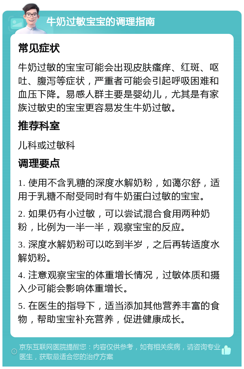 牛奶过敏宝宝的调理指南 常见症状 牛奶过敏的宝宝可能会出现皮肤瘙痒、红斑、呕吐、腹泻等症状，严重者可能会引起呼吸困难和血压下降。易感人群主要是婴幼儿，尤其是有家族过敏史的宝宝更容易发生牛奶过敏。 推荐科室 儿科或过敏科 调理要点 1. 使用不含乳糖的深度水解奶粉，如蔼尔舒，适用于乳糖不耐受同时有牛奶蛋白过敏的宝宝。 2. 如果仍有小过敏，可以尝试混合食用两种奶粉，比例为一半一半，观察宝宝的反应。 3. 深度水解奶粉可以吃到半岁，之后再转适度水解奶粉。 4. 注意观察宝宝的体重增长情况，过敏体质和摄入少可能会影响体重增长。 5. 在医生的指导下，适当添加其他营养丰富的食物，帮助宝宝补充营养，促进健康成长。