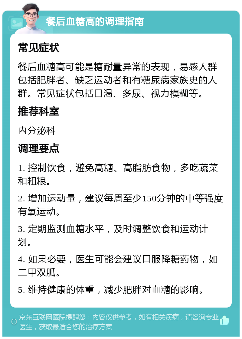 餐后血糖高的调理指南 常见症状 餐后血糖高可能是糖耐量异常的表现，易感人群包括肥胖者、缺乏运动者和有糖尿病家族史的人群。常见症状包括口渴、多尿、视力模糊等。 推荐科室 内分泌科 调理要点 1. 控制饮食，避免高糖、高脂肪食物，多吃蔬菜和粗粮。 2. 增加运动量，建议每周至少150分钟的中等强度有氧运动。 3. 定期监测血糖水平，及时调整饮食和运动计划。 4. 如果必要，医生可能会建议口服降糖药物，如二甲双胍。 5. 维持健康的体重，减少肥胖对血糖的影响。