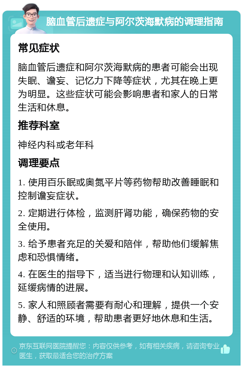 脑血管后遗症与阿尔茨海默病的调理指南 常见症状 脑血管后遗症和阿尔茨海默病的患者可能会出现失眠、谵妄、记忆力下降等症状，尤其在晚上更为明显。这些症状可能会影响患者和家人的日常生活和休息。 推荐科室 神经内科或老年科 调理要点 1. 使用百乐眠或奥氮平片等药物帮助改善睡眠和控制谵妄症状。 2. 定期进行体检，监测肝肾功能，确保药物的安全使用。 3. 给予患者充足的关爱和陪伴，帮助他们缓解焦虑和恐惧情绪。 4. 在医生的指导下，适当进行物理和认知训练，延缓病情的进展。 5. 家人和照顾者需要有耐心和理解，提供一个安静、舒适的环境，帮助患者更好地休息和生活。