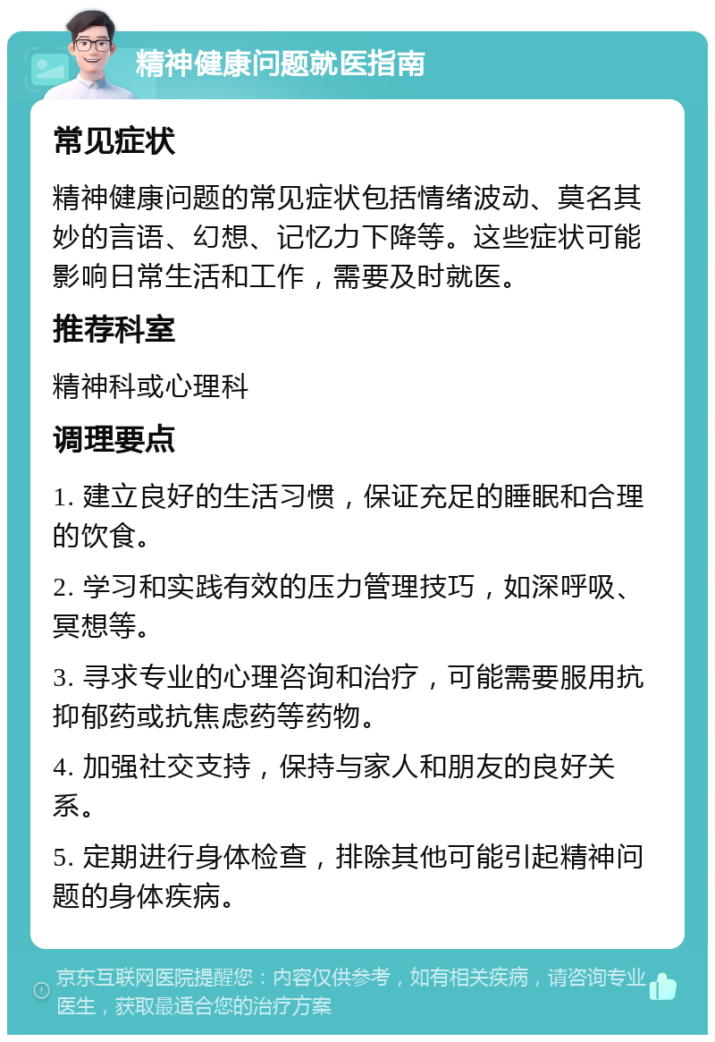 精神健康问题就医指南 常见症状 精神健康问题的常见症状包括情绪波动、莫名其妙的言语、幻想、记忆力下降等。这些症状可能影响日常生活和工作，需要及时就医。 推荐科室 精神科或心理科 调理要点 1. 建立良好的生活习惯，保证充足的睡眠和合理的饮食。 2. 学习和实践有效的压力管理技巧，如深呼吸、冥想等。 3. 寻求专业的心理咨询和治疗，可能需要服用抗抑郁药或抗焦虑药等药物。 4. 加强社交支持，保持与家人和朋友的良好关系。 5. 定期进行身体检查，排除其他可能引起精神问题的身体疾病。