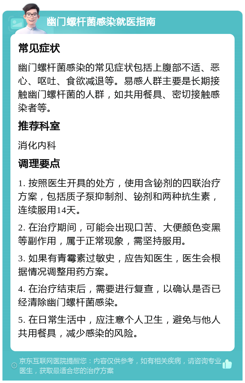 幽门螺杆菌感染就医指南 常见症状 幽门螺杆菌感染的常见症状包括上腹部不适、恶心、呕吐、食欲减退等。易感人群主要是长期接触幽门螺杆菌的人群，如共用餐具、密切接触感染者等。 推荐科室 消化内科 调理要点 1. 按照医生开具的处方，使用含铋剂的四联治疗方案，包括质子泵抑制剂、铋剂和两种抗生素，连续服用14天。 2. 在治疗期间，可能会出现口苦、大便颜色变黑等副作用，属于正常现象，需坚持服用。 3. 如果有青霉素过敏史，应告知医生，医生会根据情况调整用药方案。 4. 在治疗结束后，需要进行复查，以确认是否已经清除幽门螺杆菌感染。 5. 在日常生活中，应注意个人卫生，避免与他人共用餐具，减少感染的风险。