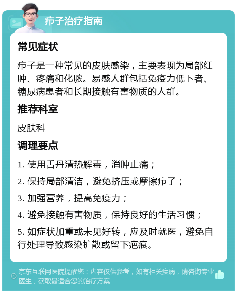 疖子治疗指南 常见症状 疖子是一种常见的皮肤感染，主要表现为局部红肿、疼痛和化脓。易感人群包括免疫力低下者、糖尿病患者和长期接触有害物质的人群。 推荐科室 皮肤科 调理要点 1. 使用舌丹清热解毒，消肿止痛； 2. 保持局部清洁，避免挤压或摩擦疖子； 3. 加强营养，提高免疫力； 4. 避免接触有害物质，保持良好的生活习惯； 5. 如症状加重或未见好转，应及时就医，避免自行处理导致感染扩散或留下疤痕。