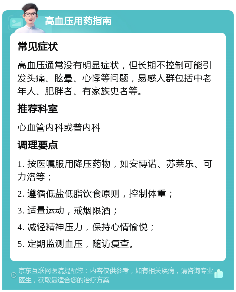 高血压用药指南 常见症状 高血压通常没有明显症状，但长期不控制可能引发头痛、眩晕、心悸等问题，易感人群包括中老年人、肥胖者、有家族史者等。 推荐科室 心血管内科或普内科 调理要点 1. 按医嘱服用降压药物，如安博诺、苏莱乐、可力洛等； 2. 遵循低盐低脂饮食原则，控制体重； 3. 适量运动，戒烟限酒； 4. 减轻精神压力，保持心情愉悦； 5. 定期监测血压，随访复查。