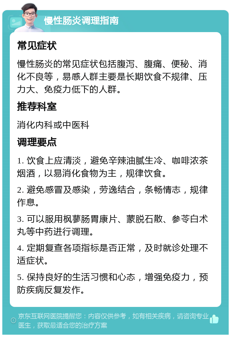 慢性肠炎调理指南 常见症状 慢性肠炎的常见症状包括腹泻、腹痛、便秘、消化不良等，易感人群主要是长期饮食不规律、压力大、免疫力低下的人群。 推荐科室 消化内科或中医科 调理要点 1. 饮食上应清淡，避免辛辣油腻生冷、咖啡浓茶烟酒，以易消化食物为主，规律饮食。 2. 避免感冒及感染，劳逸结合，条畅情志，规律作息。 3. 可以服用枫蓼肠胃康片、蒙脱石散、参苓白术丸等中药进行调理。 4. 定期复查各项指标是否正常，及时就诊处理不适症状。 5. 保持良好的生活习惯和心态，增强免疫力，预防疾病反复发作。