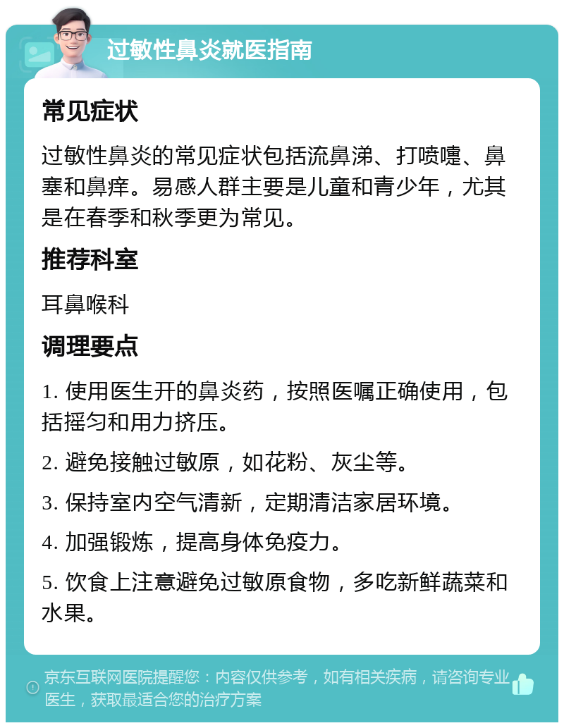 过敏性鼻炎就医指南 常见症状 过敏性鼻炎的常见症状包括流鼻涕、打喷嚏、鼻塞和鼻痒。易感人群主要是儿童和青少年，尤其是在春季和秋季更为常见。 推荐科室 耳鼻喉科 调理要点 1. 使用医生开的鼻炎药，按照医嘱正确使用，包括摇匀和用力挤压。 2. 避免接触过敏原，如花粉、灰尘等。 3. 保持室内空气清新，定期清洁家居环境。 4. 加强锻炼，提高身体免疫力。 5. 饮食上注意避免过敏原食物，多吃新鲜蔬菜和水果。