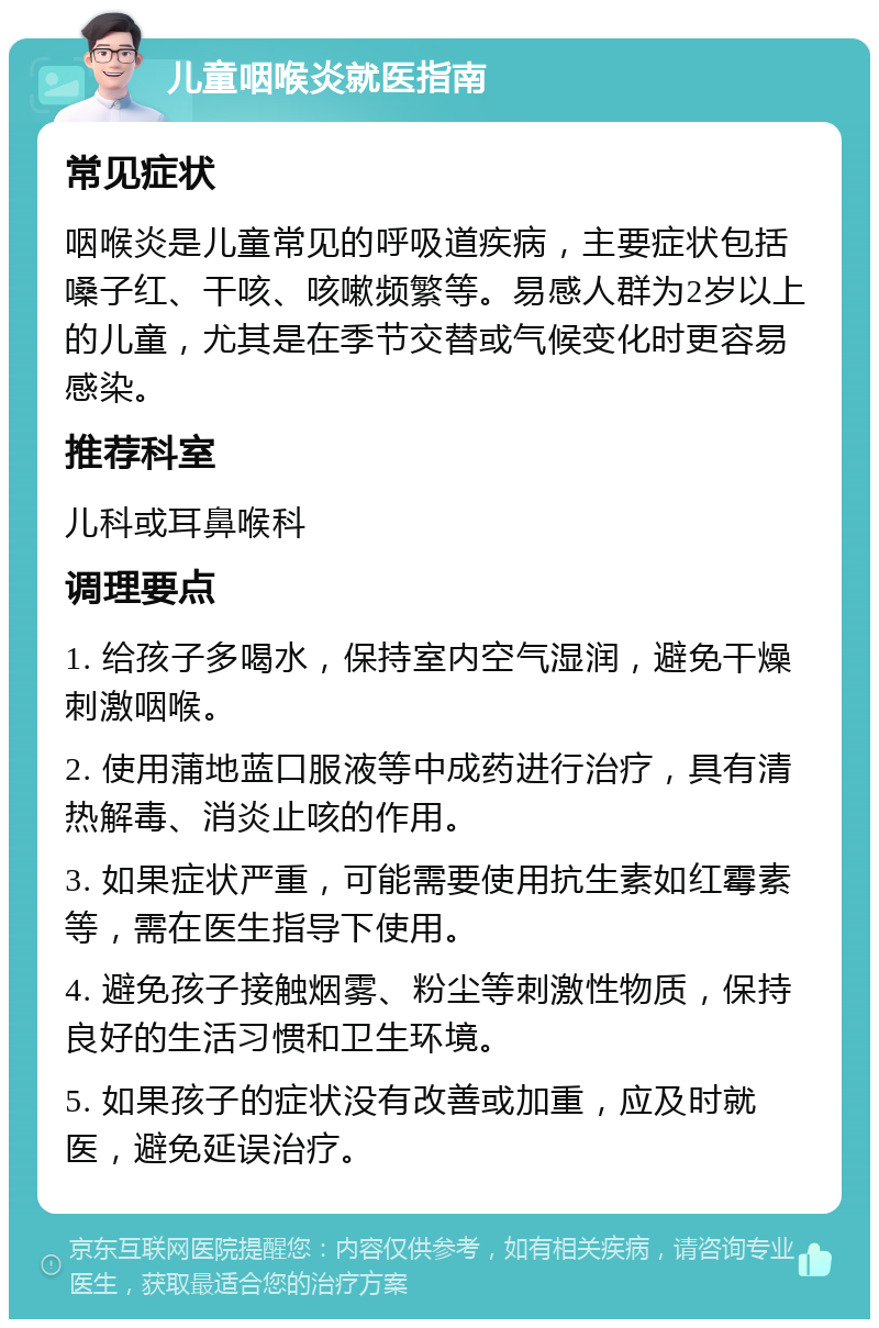 儿童咽喉炎就医指南 常见症状 咽喉炎是儿童常见的呼吸道疾病，主要症状包括嗓子红、干咳、咳嗽频繁等。易感人群为2岁以上的儿童，尤其是在季节交替或气候变化时更容易感染。 推荐科室 儿科或耳鼻喉科 调理要点 1. 给孩子多喝水，保持室内空气湿润，避免干燥刺激咽喉。 2. 使用蒲地蓝口服液等中成药进行治疗，具有清热解毒、消炎止咳的作用。 3. 如果症状严重，可能需要使用抗生素如红霉素等，需在医生指导下使用。 4. 避免孩子接触烟雾、粉尘等刺激性物质，保持良好的生活习惯和卫生环境。 5. 如果孩子的症状没有改善或加重，应及时就医，避免延误治疗。