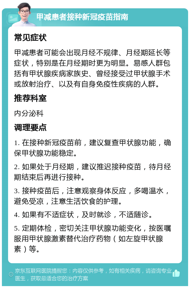 甲减患者接种新冠疫苗指南 常见症状 甲减患者可能会出现月经不规律、月经期延长等症状，特别是在月经期时更为明显。易感人群包括有甲状腺疾病家族史、曾经接受过甲状腺手术或放射治疗、以及有自身免疫性疾病的人群。 推荐科室 内分泌科 调理要点 1. 在接种新冠疫苗前，建议复查甲状腺功能，确保甲状腺功能稳定。 2. 如果处于月经期，建议推迟接种疫苗，待月经期结束后再进行接种。 3. 接种疫苗后，注意观察身体反应，多喝温水，避免受凉，注意生活饮食的护理。 4. 如果有不适症状，及时就诊，不适随诊。 5. 定期体检，密切关注甲状腺功能变化，按医嘱服用甲状腺激素替代治疗药物（如左旋甲状腺素）等。